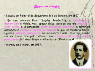 Alberto de Oliveira Nasceu em Palmital de Saquarema, Rio de Janeiro, em 1857. Em seu primeiro livro,  Canções Românticas , a  influência do Romantismo  é nítida, mas, apesar disso, nota-se que ele  prioriza o rigor formal  e já apresenta  certa contenção   emocional , a partir de  Meridionais ,  abraça o ideário parnasiano  ao qual se manteria fiel, e  algumas  nuanças simbolistas   em suas obras finais.  Isso não impediu que ele fosse tido pela crítica como  o   mais radical dos nossos parnasianos . D:\Vaso Grego - Alberto de Oliveira.mp4 Morreu em Niterói, em 1937. 