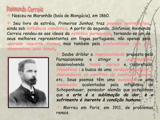 Raimundo Correia Nasceu no Maranhão (baía de Mongúcia), em 1860.  Seu livro de estréia,  Primeiros Sonhos , traz  poemas sentimentais , ainda sob  influência romântica . A partir do segundo,  Sinfonias , Raimundo Correia rendeu-se aos ideais da  estética parnasiana , tornando-se um de seus melhores representantes em língua portuguesa, não apenas pelo  apurado requinte formal , mas também pela  profundidade com que desenvolveu seus temas . Soube driblar a  impessoalidade   proposta pelo Parnasianismo e atingir o  universalismo , desenvolvendo  temas sociais  e, sobretudo,  filosóficos   : a busca de uma  verdade essencial e imorredoura ,  os conflitos da condição humana ,  etc. Seus poemas têm uma  suavidade  e uma  melancolia  acalentadas pela influência de Schopenhauer, pensador alemão que acreditava que  a arte é a sublimação da dor, e o sofrimento é inerente à condição humana. Morreu em Paris, em 1911, de problemas renais.   