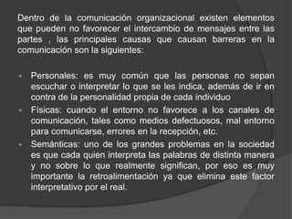 Dentro de la comunicación organizacional existen elementos
que pueden no favorecer el intercambio de mensajes entre las
partes , las principales causas que causan barreras en la
comunicación son la siguientes:
 Personales: es muy común que las personas no sepan
escuchar o interpretar lo que se les indica, además de ir en
contra de la personalidad propia de cada individuo
 Físicas: cuando el entorno no favorece a los canales de
comunicación, tales como medios defectuosos, mal entorno
para comunicarse, errores en la recepción, etc.
 Semánticas: uno de los grandes problemas en la sociedad
es que cada quien interpreta las palabras de distinta manera
y no sobre lo que realmente significan, por eso es muy
importante la retroalimentación ya que elimina este factor
interpretativo por el real.
 