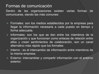 Formas de comunicación
Dentro de las organizaciones existen varias formas de
comunicarse, siendo las más comunes:
 Formales: son los medios establecidos por la empresa para
llegar la información necesaria a cada puesto en tiempo y
forma adecuada.
 Informales: son los que se dan entre los miembros de la
organización y que funcionan como enlaces de relación entre
ellos y crean sentimientos de colaboración, son un canal
alternativo más rápido que los formales
 Interno : es el intercambio de información entre miembros de
la misma empresa.
 Externo: intercambiar y compartir información con el entorno
exterior.
 