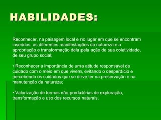 HABILIDADES: Reconhecer, na paisagem local e no lugar em que se encontram inseridos, as diferentes manifestações da natureza e a apropriação e transformação dela pela ação de sua coletividade, de seu grupo social; • Reconhecer a importância de uma atitude responsável de cuidado com o meio em que vivem, evitando o desperdício e percebendo os cuidados que se deve ter na preservação e na manutenção da natureza; • Valorização de formas não-predatórias de exploração, transformação e uso dos recursos naturais.