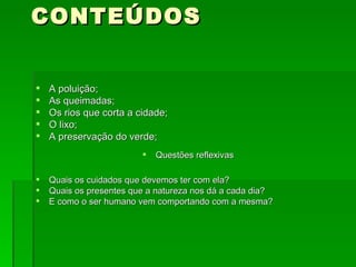CONTEÚDOS A poluição; As queimadas; Os rios que corta a cidade; O lixo; A preservação do verde; Questões reflexivas Quais os cuidados que devemos ter com ela? Quais os presentes que a natureza nos dá a cada dia? E como o ser humano vem comportando com a mesma?