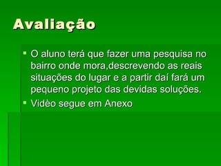 O aluno terá que fazer uma pesquisa no bairro onde mora,descrevendo as reais situações do lugar e a partir daí fará um pequeno projeto das devidas soluções. Vidèo segue em Anexo Avaliação 