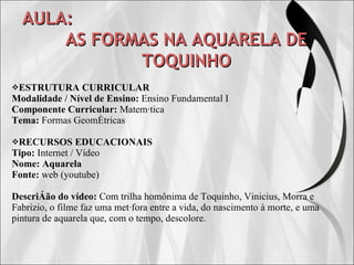 AULA: AS FORMAS NA AQUARELA DE TOQUINHO ESTRUTURA CURRICULAR Modalidade / Nível de Ensino:  Ensino Fundamental I Componente Curricular:  Matemática Tema:  Formas Geométricas RECURSOS EDUCACIONAIS Tipo:  Internet / Vídeo Nome:   Aquarela Fonte:  web (youtube) Descrição do vídeo:   Com trilha homônima de Toquinho, Vinicius, Morra e Fabrizio, o filme faz uma metáfora entre a vida, do nascimento à morte, e uma pintura de aquarela que, com o tempo, descolore. 