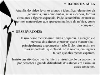 DADOS DA AULA Através do vídeo levar os alunos a identificar elementos da geometria, tais como linhas, retas e curvas, formas circulares e figuras espaciais. Pode-se também levantar os termos matemáticos que aparecem na letra da música, como o compasso. OBSERVAÇÕES: O uso desse recurso multimídia despertará a atenção e o interesse dos alunos e provará que a matemática – principalmente a geometria – não é tão ruim assim e o mais importante, que ela está no dia-a-dia, em lugares talvez que eles menos esperam. Insisto em atividade que facilitem a visualização da geometria por perceber a grande dificuldade dos alunos em assimilar esses conceitos. 