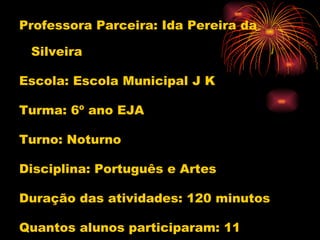 Professora Parceira: Ida Pereira da Silveira Escola: Escola Municipal J K Turma: 6º ano EJA Turno: Noturno Disciplina: Português e Artes Duração das atividades: 120 minutos Quantos alunos participaram: 11 Conteúdo: Gênero Textual  :Lendas  
