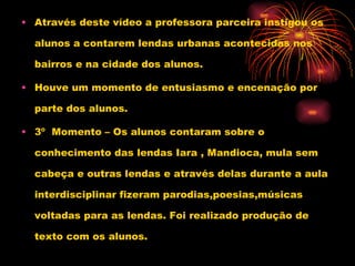 Através deste vídeo a professora parceira instigou os alunos a contarem lendas urbanas acontecidas nos bairros e na cidade dos alunos. Houve um momento de entusiasmo e encenação por parte dos alunos. 3º  Momento – Os alunos contaram sobre o conhecimento das lendas Iara , Mandioca, mula sem cabeça e outras lendas e através delas durante a aula interdisciplinar fizeram parodias,poesias,músicas voltadas para as lendas. Foi realizado produção de texto com os alunos. 