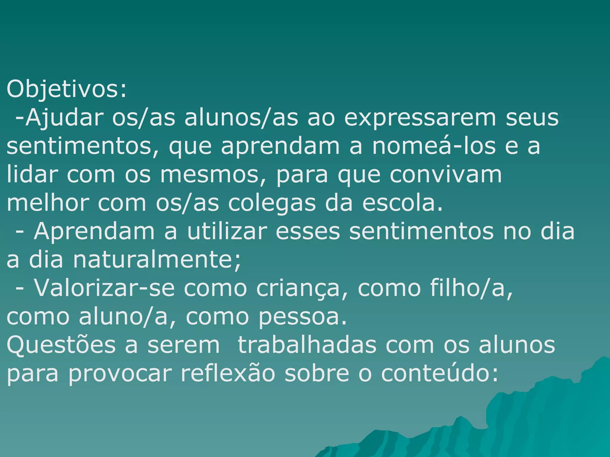 Objetivos: -Ajudar os/as alunos/as ao expressarem seus sentimentos, que aprendam a nomeá-los e a lidar com os mesmos, para que convivam melhor com os/as colegas da escola.  - Aprendam a utilizar esses sentimentos no dia a dia naturalmente; - Valorizar-se como criança, como filho/a, como aluno/a, como pessoa.  Questões a serem  trabalhadas com os alunos para provocar reflexão sobre o conteúdo:  
