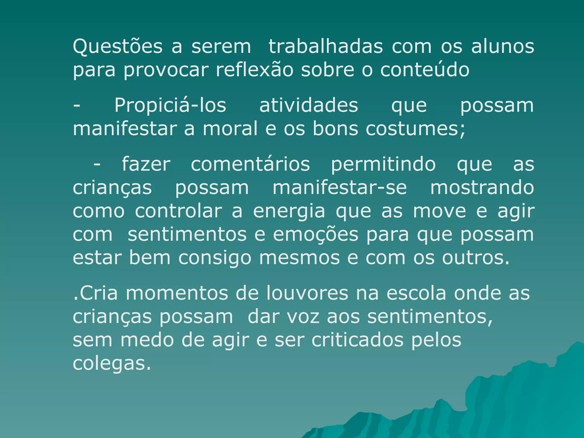 Questões a serem  trabalhadas com os alunos para provocar reflexão sobre o conteúdo - Propiciá-los atividades que possam manifestar a moral e os bons costumes;  - fazer comentários permitindo que as crianças possam manifestar-se mostrando como controlar a energia que as move e agir com  sentimentos e emoções para que possam estar bem consigo mesmos e com os outros. .Cria momentos de louvores na escola onde as crianças possam  dar voz aos sentimentos, sem medo de agir e ser criticados pelos colegas. 