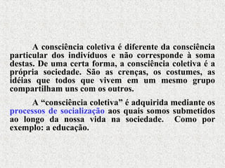 A consciência coletiva é diferente da consciência
particular dos indivíduos e não corresponde à soma
destas. De uma certa forma, a consciência coletiva é a
própria sociedade. São as crenças, os costumes, as
idéias que todos que vivem em um mesmo grupo
compartilham uns com os outros.
A “consciência coletiva” é adquirida mediante os
processos de socialização aos quais somos submetidos
ao longo da nossa vida na sociedade. Como por
exemplo: a educação.
 
