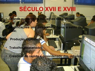 SÉCULO XVII E XVIII
• Grande números de indústrias nas cidades;
• Modificações nas paisagens urbana, e estilo de
vida;
• Produção capitalista;
• Trabalho assalariado;
• Crescimento rápido e desordenado das cidades.
 