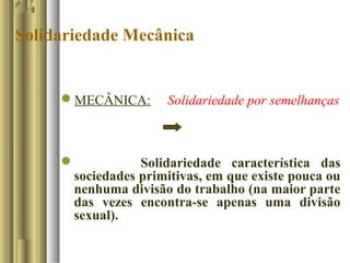 Solidariedade Mecânica
MECÂNICA: Solidariedade por semelhanças
 Solidariedade característica das
sociedades primitivas, em que existe pouca ou
nenhuma divisão do trabalho (na maior parte
das vezes encontra-se apenas uma divisão
sexual).
 
