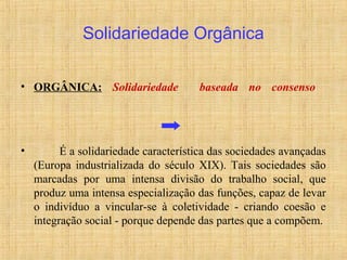 • ORGÂNICA: Solidariedade baseada no consenso
• É a solidariedade característica das sociedades avançadas
(Europa industrializada do século XIX). Tais sociedades são
marcadas por uma intensa divisão do trabalho social, que
produz uma intensa especialização das funções, capaz de levar
o indivíduo a vincular-se à coletividade - criando coesão e
integração social - porque depende das partes que a compõem.
Solidariedade Orgânica
 