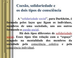 Coesão, solidariedade e
os dois tipos de consciência
A “solidariedade social”, para Durkheim, é
formada pelos laços que ligam os indivíduos,
membros de uma sociedade, uns aos outros
formando a coesão social.
Há dois tipos diferentes de solidariedade
social. Esses tipos têm relação com o “espaço”
ocupado na mentalidade dos membros da
sociedade pela consciência coletiva e pela
consciência individual.
 