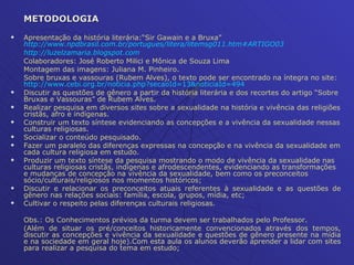 METODOLOGIA Apresentação da história literária:“Sir Gawain e a Bruxa”  http://www.npdbrasil.com.br/portugues/litera/litemsg011.htm#ARTIGO03 http://luzelzamaria.blogspot.com Colaboradores: José Roberto Milici e Mônica de Souza Lima  Montagem das imagens: Juliana M. Pinheiro. Sobre bruxas e vassouras (Rubem Alves), o texto pode ser encontrado na íntegra no site:  http://www.cebi.org.br/noticia . php ? secaoId =13& noticiaId =494 Discutir as questões de gênero a partir da história literária e dos recortes do artigo “Sobre Bruxas e Vassouras” de Rubem Alves. Realizar pesquisa em diversos  sites  sobre a sexualidade na história e vivência das religiões cristãs, afro e indígenas.  Construir um texto síntese evidenciando as concepções e a vivência da sexualidade nessas culturas religiosas. Socializar o conteúdo pesquisado. Fazer um paralelo das diferenças expressas na concepção e na vivência da sexualidade em cada cultura religiosa em estudo. Produzir um texto síntese da pesquisa mostrando o modo de vivência da sexualidade nas culturas religiosas cristãs, indígenas e afrodescendentes, evidenciando as transformações e mudanças de concepção na vivência da sexualidade, bem como os preconceitos sócio/culturais/religiosos nos momentos históricos; Discutir e relacionar os preconceitos atuais referentes à sexualidade e as questões de gênero nas relações sociais: família, escola, grupos, mídia, etc; Cultivar o respeito pelas diferenças culturais religiosas. Obs.: Os Conhecimentos prévios da turma devem ser trabalhados pelo Professor.  (Além de situar os pré/conceitos historicamente convencionados através dos tempos, discutir as concepções e vivência da sexualidade e questões de gênero presente na mídia e na sociedade em geral hoje).Com esta aula os alunos deverão aprender a lidar com sites para realizar a pesquisa do tema em estudo; 
