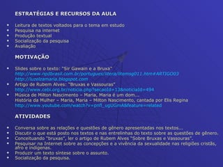 ESTRATÉGIAS E RECURSOS DA AULA Leitura de textos voltados para o tema em estudo Pesquisa na internet Produção textual Socialização da pesquisa Avaliação MOTIVAÇÃO Slides sobre o texto: “Sir Gawain e a Bruxa”  http://www.npdbrasil.com.br/portugues/litera/litemsg011.htm #ARTIGO03 http://luzelzamaria.blogspot.com Artigo de Rubem Alves: “Bruxas e Vassouras” http://www.cebi.org.br/noticia . php ? secaoId =13& noticiaId =494 Música de Milton Nascimento – Maria, Maria é um dom... História da Mulher – Maria, Maria – Milton Nascimento, cantada por Elis Regina http://www.youtube.com/watch ?v=pnfl_ugUGmA&feature= related ATIVIDADES Conversa sobre as relações e questões de gênero apresentadas nos textos... Discutir o que está posto nos textos e nas entrelinhas do texto sobre as questões de gênero. Conceituando “bruxas”, ler o artigo de Rubem Alves “Sobre Bruxas e Vassouras”. Pesquisar na Internet sobre as concepções e a vivência da sexualidade nas religiões cristãs, afro e indígenas. Produzir um texto síntese sobre o assunto. Socialização da pesquisa. 