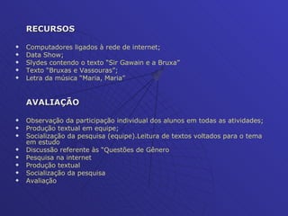 RECURSOS Computadores ligados à rede de internet; Data Show; Slydes contendo o texto “Sir Gawain e a Bruxa” Texto “Bruxas e Vassouras”; Letra da música “Maria, Maria” AVALIAÇÃO Observação da participação individual dos alunos em todas as atividades; Produção textual em equipe; Socialização da pesquisa (equipe).Leitura de textos voltados para o tema em estudo Discussão referente às “Questões de Gênero Pesquisa na internet  Produção textual Socialização da pesquisa  Avaliação 