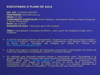EXECUTANDO O PLANO DE AULA ESC. EST.  FLORIANO PEIXOTO PROFESSORA:  Elza Maria da Luz SÉRIE:  9º ANO COMPONENTE CURRICULAR:  Ensino Religioso, abrangendo História, Língua Portuguesa e Temas Transversais.  DATA:  26/11/2010 DURAÇÃO DA AULA : Três horas aula (150 minutos)  TEMA:  A Sexualidade e Questões de Gênero, vista a partir das Religiões Cristãs, Afro e Indígenas  A aula foi executada conforme planejamento. Iniciamos com a leitura da história literária “ Sir  Gawain  e a Bruxa ”. Texto que tem como colaboradores: José Roberto Milici e Mônica de Souza Lima e montagem das imagens por Juliana M. Pinheiro (cf.:  http://luzelzamaria.blogspot.com ). A leitura teve alguns momentos de interrupção provocando a participação dos alunos de modo que sugerissem e ampliassem o texto e o contexto literário. Foi realizada uma discussão bastante intensa e participativa sobre “Sexualidade e as Questões de Gênero” motivados pelo texto literário enriquecido com recortes do artigo de Rubem Alves sobre “ Bruxas e Vassouras ” contextualizando o surgimento dos ‘pré/conceitos’ com relação às mulheres ( bruxas) . Os alunos foram provocados a comentarem sobre as “ bruxas ” de ontem e de hoje e as mazelas utilizadas para conquistarem seu espaço na sociedade e  “a soberania de suas próprias vidas” .  