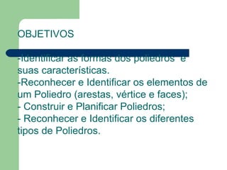 OBJETIVOS -Identificar as formas dos poliedros  e suas características. -Reconhecer e Identificar os elementos de um Poliedro (arestas, vértice e faces); - Construir e Planificar Poliedros; - Reconhecer e Identificar os diferentes tipos de Poliedros. 