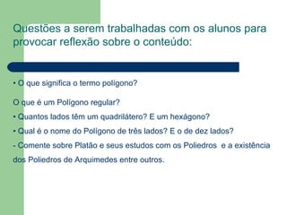 Questões a serem trabalhadas com os alunos para provocar reflexão sobre o conteúdo: •  O que significa o termo polígono?  O que é um Polígono regular? • Quantos lados têm um quadrilátero? E um hexágono? • Qual é o nome do Polígono de três lados? E o de dez lados? - Comente sobre Platão e seus estudos com os Poliedros  e a existência dos Poliedros de Arquimedes entre outros.  