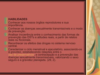 HABILIDADES
Conhecer aos nossos órgãos reprodutores e sua
importância.
Conhecer as doenças sexualmente transmissíveis e o modo
de prevenção.
Analisar incoerência entre o conhecimento das formas de
prevenção das DSTs e atitudes reais, a partir de relatos
reais ou ficcionais.
Reconhecer os efeitos das drogas no sistema nervoso
central.
Caracterizar o ciclo menstrual e ejaculatório, associando-os
à gravidez, estabelecendo relações entre o
uso de preservativos, a contracepção e a prevenção das
doenças sexualmente transmissíveis, valorizando o sexo
seguro e a gravidez planejada. (29, 2).
 