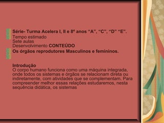 Série- Turma Acelera I, II e 8º anos “A”, “C”, “D” “E”.
Tempo estimado
Sete aulas
Desenvolvimento CONTEÚDO
Os órgãos reprodutores Masculinos e femininos.
Introdução
O corpo humano funciona como uma máquina integrada,
onde todos os sistemas e órgãos se relacionam direta ou
indiretamente, com atividades que se complementam. Para
compreender melhor essas relações estudaremos, nesta
sequência didática, os sistemas
 