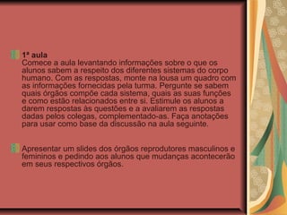 1ª aula
Comece a aula levantando informações sobre o que os
alunos sabem a respeito dos diferentes sistemas do corpo
humano. Com as respostas, monte na lousa um quadro com
as informações fornecidas pela turma. Pergunte se sabem
quais órgãos compõe cada sistema, quais as suas funções
e como estão relacionados entre si. Estimule os alunos a
darem respostas às questões e a avaliarem as respostas
dadas pelos colegas, complementado-as. Faça anotações
para usar como base da discussão na aula seguinte.
Apresentar um slides dos órgãos reprodutores masculinos e
femininos e pedindo aos alunos que mudanças acontecerão
em seus respectivos órgãos.
 