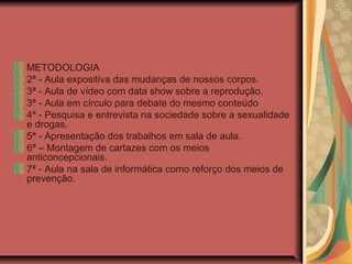 METODOLOGIA
2ª - Aula expositiva das mudanças de nossos corpos.
3ª - Aula de vídeo com data show sobre a reprodução.
3ª - Aula em círculo para debate do mesmo conteúdo
4ª - Pesquisa e entrevista na sociedade sobre a sexualidade
e drogas.
5ª - Apresentação dos trabalhos em sala de aula.
6ª – Montagem de cartazes com os meios
anticoncepcionais.
7ª - Aula na sala de informática como reforço dos meios de
prevenção.
 