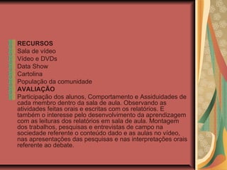 RECURSOS
Sala de vídeo
Vídeo e DVDs
Data Show
Cartolina
População da comunidade
AVALIAÇÃO
Participação dos alunos, Comportamento e Assiduidades de
cada membro dentro da sala de aula. Observando as
atividades feitas orais e escritas com os relatórios. E
também o interesse pelo desenvolvimento da aprendizagem
com as leituras dos relatórios em sala de aula. Montagem
dos trabalhos, pesquisas e entrevistas de campo na
sociedade referente o conteúdo dado e as aulas no vídeo,
nas apresentações das pesquisas e nas interpretações orais
referente ao debate.
 