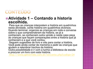 conteúdoAtividade 1 – Contando a historia escolhida.  Para que as crianças interpretem a história em quadrinhos nesta atividade, conte história em quadrinhos diversos. Quando terminar, organize as crianças em roda e converse sobre o que compreenderam da história, se já a conheciam, se conheciam outra versão e neste caso peça às crianças que façam comparações entre a história que já conheciam e a que você contou.  Seguem sugestões de livro e site para contar a história. Você pode ainda contar de memória e pedir às crianças que ajudem a relembrar trechos da história. Outra possibilidade é ir com a turma a biblioteca da escola e procurar um livro com esta história.   http://www.qdivertido.com.br/verconto.php?codigo=24  