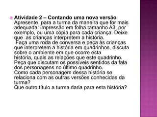 Atividade 2 – Contando uma nova versão  Apresente  para a turma da maneira que for mais adequada: impressão em folha tamanho A3, por exemplo, ou uma cópia para cada criança. Deixe que  as crianças interpretem a história.  Faça uma roda de conversa e peça às crianças que interpretem a história em quadrinhos, discuta sobre o ambiente em que ocorre esta história, quais as relações que este quadrinho. Peça que discutam os possíveis sentidos da fala dos personagens no último quadrinho. Como cada personagem dessa história se relaciona com as outras versões conhecidas da turma? Que outro título a turma daria para esta história?