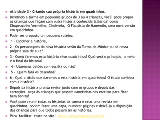 Atividade 3 - Criando sua própria história em quadrinhos. Dividindo a turma em pequenos grupos de 3 ou 4 crianças, você  pode propor as crianças que façam com outra história conhecida (clássica) como Chapeuzinho Vermelho, Cinderela,  O Flautista de Hamenlin, uma nova versão em quadrinhos. Pode  ser proposto um pequeno roteiro:  1 – Escolher a história, 2 – Os personagens da nova história serão da Turma da Mônica ou da nossa própria sala de aula? 3 – Como faremos esta história virar quadrinhos? Qual será o princípio, o meio e o final da história?  4 – Usaremos balões com escrita ou não?  5 -  Quem fará os desenhos? 6 – Qual o título que daremos a esta história em quadrinhos? O título combina com a história? Depois da história pronta revise junto com os grupos e depois das correções, peça às crianças que passem canetinhas nos escritos para ficar bem bonito! Você pode reunir todas as histórias da turma e criar uma revista em quadrinhos, podem fazer uma capa, numerar páginas e deixá-la a disposição das crianças para que todos possam ler as histórias. Para  facilitar  entre no site : http://www.hagaqué.com.br