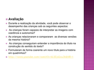 AvaliaçãoDurante a realização da atividade, você pode observar o desempenho das crianças sob os seguintes aspectos:  As crianças foram capazes de interpretar as imagens com coerência e autonomia? As crianças relacionaram e compararam  as diversas versões da mesma história?  As crianças conseguiram entender a importância do título na construção do sentido do texto? Formularam de forma coerente um novo título para a história em quadrinhos?http://www.youtube.com/watch?v=kL5EjA2xu3k&NR=1   