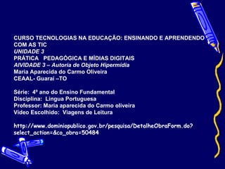 CURSO TECNOLOGIAS NA EDUCAÇÃO: ENSINANDO E APRENDENDO COM AS TIC UNIDADE 3  PRÁTICA  PEDAGÓGICA E MÍDIAS DIGITAIS AIVIDADE 3 – Autoria de Objeto Hipermídia Maria Aparecida do Carmo Oliveira CEAAL- Guaraí –TO Série:  4º ano do Ensino Fundamental Disciplina:  Língua Portuguesa Professor: Maria aparecida do Carmo oliveira Vídeo Escolhido:  Viagens de Leitura http://www.dominiopublico.gov.br/pesquisa/DetalheObraForm.do?select_action=&co_obra=50484 