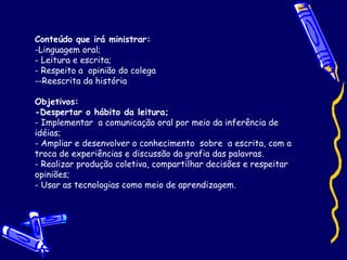Conteúdo que irá ministrar: Linguagem oral; Leitura e escrita; - Respeito a  opinião do colega  -Reescrita da história Objetivos: -Despertar o hábito da leitura; - Implementar  a comunicação oral por meio da inferência de idéias;  - Ampliar e desenvolver o conhecimento  sobre  a escrita, com a troca de experiências e discussão da grafia das palavras.  - Realizar produção coletiva, compartilhar decisões e respeitar opiniões; - Usar as tecnologias como meio de aprendizagem. 