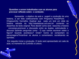 Questões a serem trabalhadas com os alunos para provocar reflexão sobre  o conteúdo: Apresentar  o objetivo da aula e  sugerir a produção de uma história, a ser feito coletivamente com Programa PowerPoint:  : Chapeuzinho Vermelho. Explicar que  cada um terá um slide da história retirada do http://sitededicas.uol.com.br/ contendo os desenhos do texto original. Para decidir como será  reescrita a historia  conversar,promover a discussão entre as duplas, estimulando o discurso fazendo perguntas como : O que vamos escrever sobre a figura? Quando aconteceu? Onde? Como se comportam os personagens?Incentivar os alunos a comentarem, socializando as opiniões. Em seguida iniciar a produção. O texto será apresentado em sala de aula, no momento do Curtindo a Leitura. 