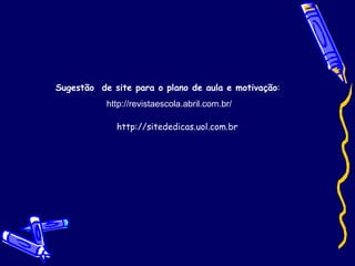 Sugestão  de site para o plano de aula e motivação :  http://revistaescola.abril.com.br/ http://sitededicas.uol.com.br 