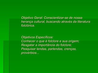 Objetivo Geral: Conscientizar-se de nossa herança cultural, buscando através da literatura folclórica.  Objetivos Específicos:  Conhecer o que é folclore e sua origem;  Resgatar a importância do folclore;  Pesquisar lendas, parlendas, crenças, provérbios...  