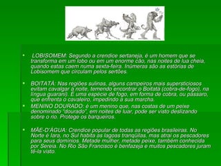 LOBISOMEM: Segundo a crendice sertaneja, é um homem que se transforma em um lobo ou em um enorme cão, nas noites de lua cheia, quando estas caem numa sexta-feira. Inúmeras são as estórias de Lobisomem que circulam pelos sertões. BOITATÁ: Nas regiões sulinas, alguns campeiros mais supersticiosos evitam cavalgar á noite, temendo encontrar o Boitatá (cobra-de-fogo), na língua guarani). É uma espécie de fogo, em forma de cobra, ou pássaro, que enfrenta o cavaleiro, impedindo a sua marcha. MENINO DOURADO: é um menino que, nas costas de um peixe denominado “dourado”, em noites de luar, pode ser visto deslizando sobre o rio. Protege os barqueiros. MÃE-D’ÁGUA: Crendice popular de todas as regiões brasileiras. No Norte é Iara, no Sul habita as lagoas tranqüilas, mas atrai os pescadores para seus domínios. Metade mulher, metade peixe, também conhecida por Sereia. No Rio São Francisco é benfazeja e muitos pescadores juram tê-la visto. 