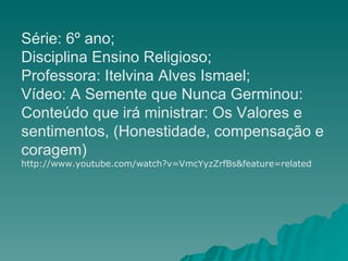 Série: 6º ano;  Disciplina Ensino Religioso; Professora: Itelvina Alves Ismael; Vídeo: A Semente que Nunca Germinou: Conteúdo que irá ministrar: Os Valores e sentimentos, (Honestidade, compensação e coragem)  http://www.youtube.com/watch?v=VmcYyzZrfBs&feature=related 