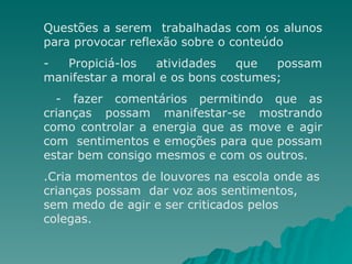 Questões a serem  trabalhadas com os alunos para provocar reflexão sobre o conteúdo - Propiciá-los atividades que possam manifestar a moral e os bons costumes;  - fazer comentários permitindo que as crianças possam manifestar-se mostrando como controlar a energia que as move e agir com  sentimentos e emoções para que possam estar bem consigo mesmos e com os outros. .Cria momentos de louvores na escola onde as crianças possam  dar voz aos sentimentos, sem medo de agir e ser criticados pelos colegas. 