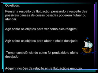 Objetivos: Pensar a respeito da flutuação, pensando a respeito das possíveis causas de coisas pesadas poderem flutuar ou afundar.  Agir sobre os objetos para ver como eles reagem;  Agir sobre os objetos para obter o efeito desejado; Tomar consciência de como foi produzido o efeito desejado; Adquirir noções da relação entre flutuação e empuxo. 