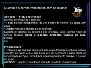 Questões a serem trabalhadas com os alunos: Atividade 1: Flutua ou afunda? M aterial por grupo de 4 crianças * 1 pote plástico transparente (de uns 5 litros de volume) ou bacia, com água. * Objetos variados trazidos pelas crianças. Sugestões: Objetos do cotidiano das crianças, lápis, tubinho vazio de caneta, tesoura,  frutas e legumes diferentes trazidos de casa,  pedras, etc . Procedimento 1. Peça que as crianças coloquem tudo o que trouxeram sobre a mesa e discutam no grupo o que acreditam que vai acontecer a cada objeto ao ser colocado na água, formulando um posicionamento coletivo, a opinião do grupo. ATENÇÃO: Isto deve acontecer antes da atividade experimental. 