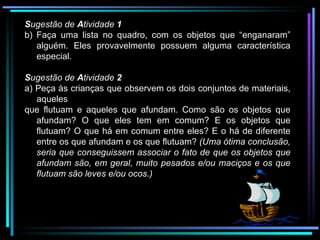 S ugestão de  A tividade  1 Faça uma lista no quadro, com os objetos que “enganaram” alguém. Eles provavelmente possuem alguma característica especial. S ugestão de  A tividade  2 a) Peça às crianças que observem os dois conjuntos de materiais, aqueles que flutuam e aqueles que afundam. Como são os objetos que afundam? O que eles tem em comum? E os objetos que flutuam? O que há em comum entre eles? E o há de diferente entre os que afundam e os que flutuam?  (Uma ótima conclusão, seria que conseguissem associar o fato de que os objetos que afundam são, em geral, muito pesados e/ou maciços e os que flutuam são leves e/ou ocos.) 