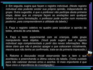 2.  Em seguida, sugira que façam o registro individual.  (Neste registro individual elas poderão anotar sua própria opinião, independente do grupo. Outra sugestão, é que o professor não participe desta primeira etapa, deixe que as crianças façam as anotações sem qualquer tabela ou outra formatação, o professor pode auxiliar num momento posterior, para compreenderem a utilidade da tabela.) 3. Faça o registro coletivo no quadro para socializar a opinião de todos, através de uma tabela. 4. Faça o teste experimental com as crianças, cada grupo manipulando seus objetos.  (Você pode sugerir que o registro individual seja complementado a partir das novas informações. Mas deixe claro que não é preciso apagar o que colocaram inicialmente, mesmo que não tenha se confirmado, trata-se da primeira impressão.) 5. Retome a discussão inicial observando item a item o que aconteceu e preenchendo a última coluna da tabela.  (Tome cuidado para não valorizar demais erros e acertos. O mais importante é que fique clara a importância da investigação.) 