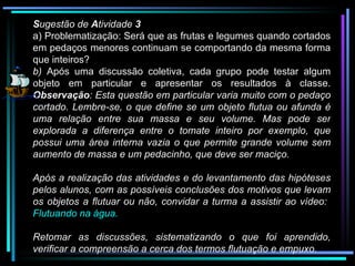 S ugestão de  A tividade  3 a) Problematização: Será que as frutas e legumes quando cortados em pedaços menores continuam se comportando da mesma forma que inteiros? b)  Após uma discussão coletiva, cada grupo pode testar algum objeto em particular e apresentar os resultados à classe.  Observação : Esta questão em particular varia muito com o pedaço cortado. Lembre-se, o que define se um objeto flutua ou afunda é uma relação entre sua massa e seu volume. Mas pode ser explorada a diferença entre o tomate inteiro por exemplo, que possui uma área interna vazia o que permite grande volume sem aumento de massa e um pedacinho, que deve ser maciço. Após a realização das atividades e do levantamento das hipóteses pelos alunos, com as possíveis conclusões dos motivos que levam os objetos a flutuar ou não, convidar a turma a assistir ao vídeo:  Flutuando na água. Retomar as discussões, sistematizando o que foi aprendido, verificar a compreensão a cerca dos termos flutuação e empuxo. 