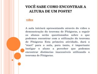 VOCÊ SABE COMO ENCONTRAR A ALTURA DE UM POSTE? vídeo   A aula iniciará apresentando através do vídeo a demonstração do teorema de Pitágoras, a seguir os alunos serão questionados sobre o que podemos encontrar com a utilização do teorema de Pitágoras Esta primeira atividade, dará o "start" para a aula, para tanto, é importante instigar o aluno a perceber que podemos encontrar distâncias inacessíveis utilizando o teorema de Pitágoras. 