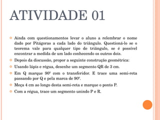 ATIVIDADE 01 Ainda com questionamentos levar o aluno a relembrar o nome dado por Pitágoras a cada lado do triângulo. Questioná-lo se o teorema vale para qualquer tipo de triângulo, se é possível encontrar a medida de um lado conhecendo os outros dois. Depois da discussão, propor a seguinte construção geométrica:    Usando lápis e régua, desenhe um segmento QR de 3 cm. Em Q marque 90º com o transferidor. E trace uma semi-reta passando por Q e pela marca de 90º. Meça 4 cm ao longo desta semi-reta e marque o ponto P. Com a régua, trace um segmento unindo P e R.  