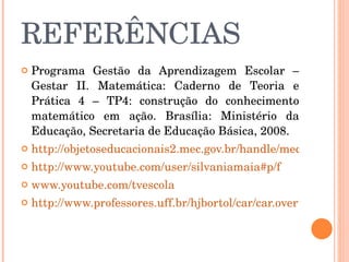 REFERÊNCIAS Programa Gestão da Aprendizagem Escolar – Gestar II. Matemática: Caderno de Teoria e Prática 4 – TP4: construção do conhecimento matemático em ação. Brasília: Ministério da Educação, Secretaria de Educação Básica, 2008.  http://objetoseducacionais2.mec.gov.br/handle/mec/2180 http://www.youtube.com/user/silvaniamaia#p/f   www.youtube.com/tvescola http://www.professores.uff.br/hjbortol/car/car.overview.html 