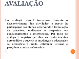 AVALIAÇÃO A avaliação deverá transcorrer durante o desenvolvimento das atividades, a partir da participação dos alunos, observando a formulação de conceitos, analisando as respostas aos questionamentos e intervenções. Por meio do diálogo e registro perceber os conhecimentos apreendidos e sugerir as mudanças e adequações se necessário e ainda, estimular leituras e pesquisas a outros referenciais.  